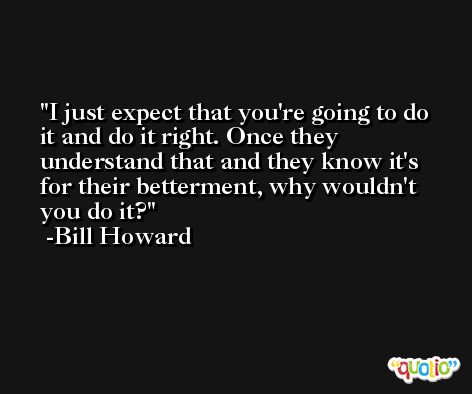 I just expect that you're going to do it and do it right. Once they understand that and they know it's for their betterment, why wouldn't you do it? -Bill Howard