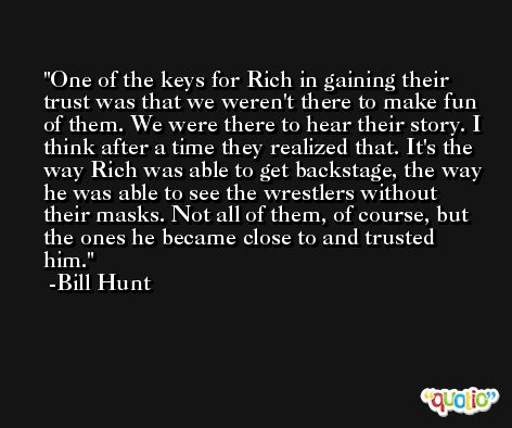 One of the keys for Rich in gaining their trust was that we weren't there to make fun of them. We were there to hear their story. I think after a time they realized that. It's the way Rich was able to get backstage, the way he was able to see the wrestlers without their masks. Not all of them, of course, but the ones he became close to and trusted him. -Bill Hunt