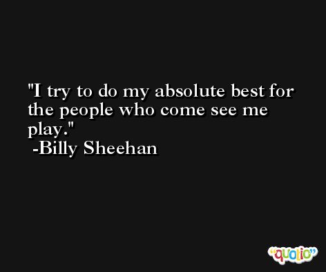 I try to do my absolute best for the people who come see me play. -Billy Sheehan