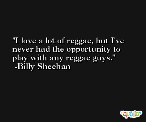 I love a lot of reggae, but I've never had the opportunity to play with any reggae guys. -Billy Sheehan