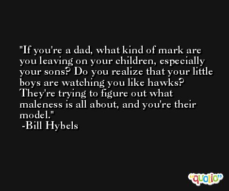 If you're a dad, what kind of mark are you leaving on your children, especially your sons? Do you realize that your little boys are watching you like hawks? They're trying to figure out what maleness is all about, and you're their model. -Bill Hybels