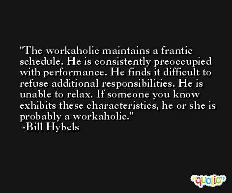The workaholic maintains a frantic schedule. He is consistently preoccupied with performance. He finds it difficult to refuse additional responsibilities. He is unable to relax. If someone you know exhibits these characteristics, he or she is probably a workaholic. -Bill Hybels