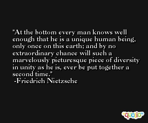 At the bottom every man knows well enough that he is a unique human being, only once on this earth; and by no extraordinary chance will such a marvelously picturesque piece of diversity in unity as he is, ever be put together a second time. -Friedrich Nietzsche
