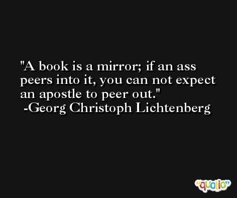 A book is a mirror; if an ass peers into it, you can not expect an apostle to peer out. -Georg Christoph Lichtenberg