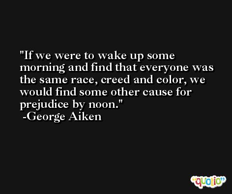 If we were to wake up some morning and find that everyone was the same race, creed and color, we would find some other cause for prejudice by noon. -George Aiken