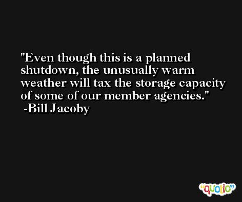 Even though this is a planned shutdown, the unusually warm weather will tax the storage capacity of some of our member agencies. -Bill Jacoby