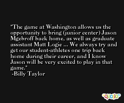 The game at Washington allows us the opportunity to bring (junior center) Jason Mgebroff back home, as well as graduate assistant Matt Logie ... We always try and get our student-athletes one trip back home during their career, and I know Jason will be very excited to play in that game. -Billy Taylor