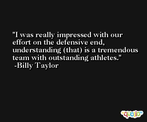 I was really impressed with our effort on the defensive end, understanding (that) is a tremendous team with outstanding athletes. -Billy Taylor