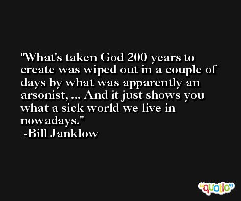 What's taken God 200 years to create was wiped out in a couple of days by what was apparently an arsonist, ... And it just shows you what a sick world we live in nowadays. -Bill Janklow
