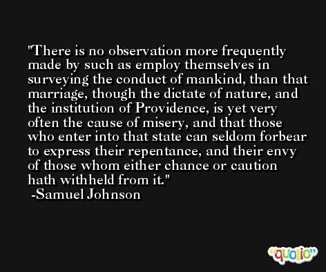 There is no observation more frequently made by such as employ themselves in surveying the conduct of mankind, than that marriage, though the dictate of nature, and the institution of Providence, is yet very often the cause of misery, and that those who enter into that state can seldom forbear to express their repentance, and their envy of those whom either chance or caution hath withheld from it. -Samuel Johnson