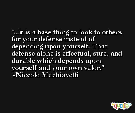 ...it is a base thing to look to others for your defense instead of depending upon yourself. That defense alone is effectual, sure, and durable which depends upon yourself and your own valor. -Niccolo Machiavelli