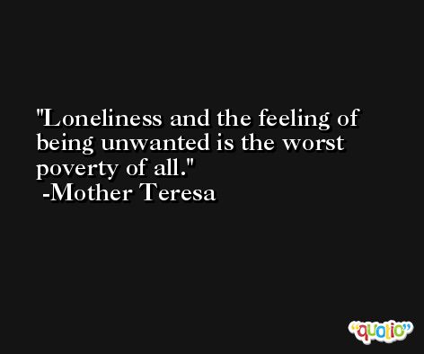 Loneliness and the feeling of being unwanted is the worst poverty of all. -Mother Teresa