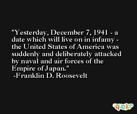 Yesterday, December 7, 1941 - a date which will live on in infamy - the United States of America was suddenly and deliberately attacked by naval and air forces of the Empire of Japan. -Franklin D. Roosevelt
