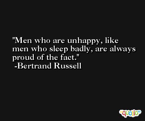 Men who are unhappy, like men who sleep badly, are always proud of the fact. -Bertrand Russell