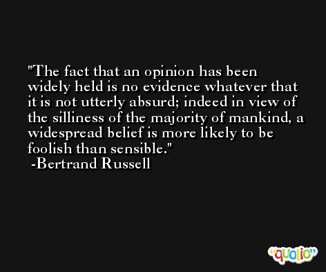 The fact that an opinion has been widely held is no evidence whatever that it is not utterly absurd; indeed in view of the silliness of the majority of mankind, a widespread belief is more likely to be foolish than sensible. -Bertrand Russell