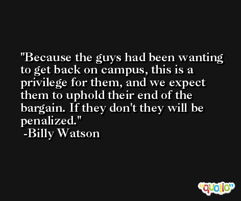 Because the guys had been wanting to get back on campus, this is a privilege for them, and we expect them to uphold their end of the bargain. If they don't they will be penalized. -Billy Watson
