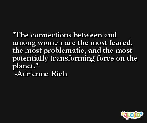 The connections between and among women are the most feared, the most problematic, and the most potentially transforming force on the planet. -Adrienne Rich