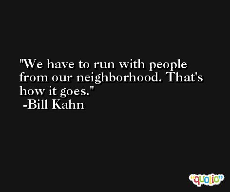 We have to run with people from our neighborhood. That's how it goes. -Bill Kahn