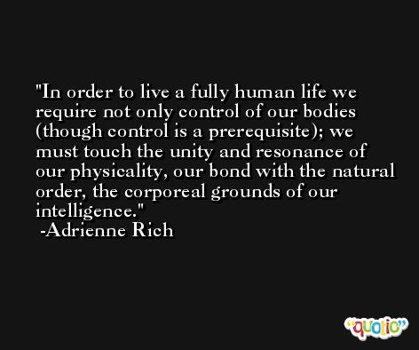 In order to live a fully human life we require not only control of our bodies (though control is a prerequisite); we must touch the unity and resonance of our physicality, our bond with the natural order, the corporeal grounds of our intelligence. -Adrienne Rich