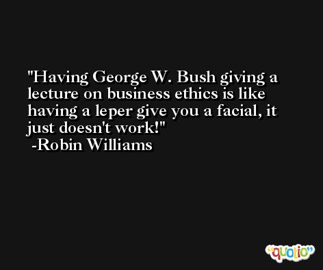 Having George W. Bush giving a lecture on business ethics is like having a leper give you a facial, it just doesn't work! -Robin Williams
