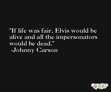 If life was fair, Elvis would be alive and all the impersonators would be dead. -Johnny Carson