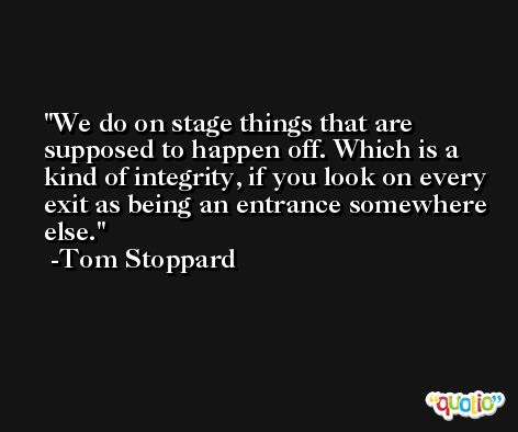 We do on stage things that are supposed to happen off. Which is a kind of integrity, if you look on every exit as being an entrance somewhere else. -Tom Stoppard