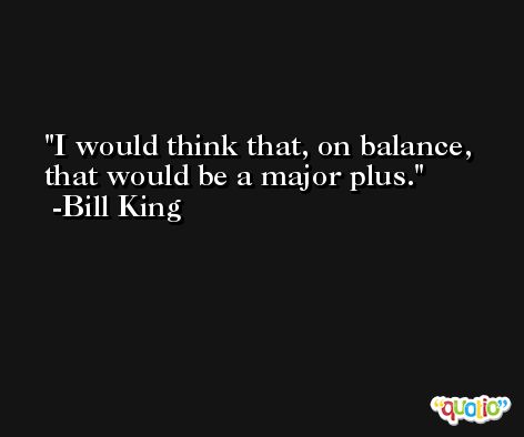 I would think that, on balance, that would be a major plus. -Bill King