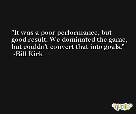 It was a poor performance, but good result. We dominated the game, but couldn't convert that into goals. -Bill Kirk