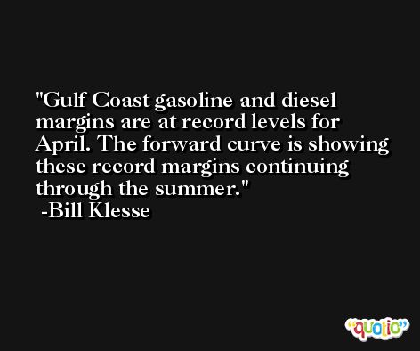 Gulf Coast gasoline and diesel margins are at record levels for April. The forward curve is showing these record margins continuing through the summer. -Bill Klesse