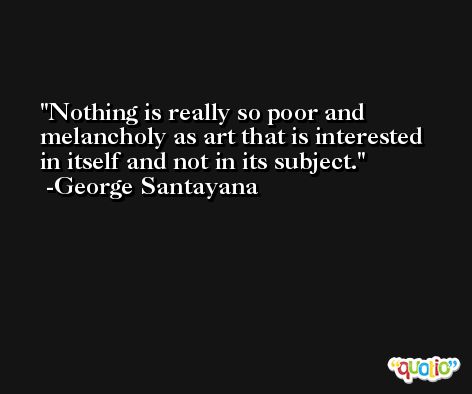 Nothing is really so poor and melancholy as art that is interested in itself and not in its subject. -George Santayana