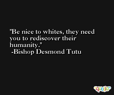 Be nice to whites, they need you to rediscover their humanity. -Bishop Desmond Tutu
