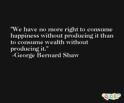 We have no more right to consume happiness without producing it than to consume wealth without producing it. -George Bernard Shaw