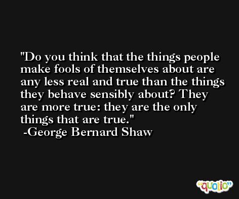 Do you think that the things people make fools of themselves about are any less real and true than the things they behave sensibly about? They are more true: they are the only things that are true. -George Bernard Shaw