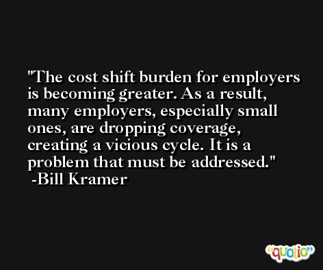 The cost shift burden for employers is becoming greater. As a result, many employers, especially small ones, are dropping coverage, creating a vicious cycle. It is a problem that must be addressed. -Bill Kramer