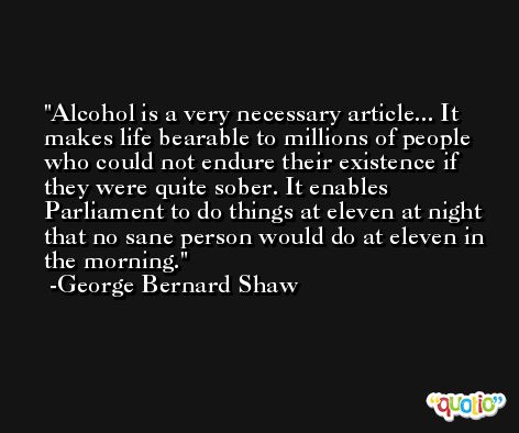 Alcohol is a very necessary article... It makes life bearable to millions of people who could not endure their existence if they were quite sober. It enables Parliament to do things at eleven at night that no sane person would do at eleven in the morning. -George Bernard Shaw