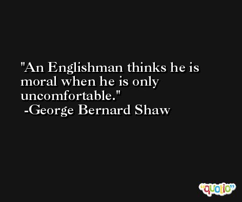 An Englishman thinks he is moral when he is only uncomfortable. -George Bernard Shaw