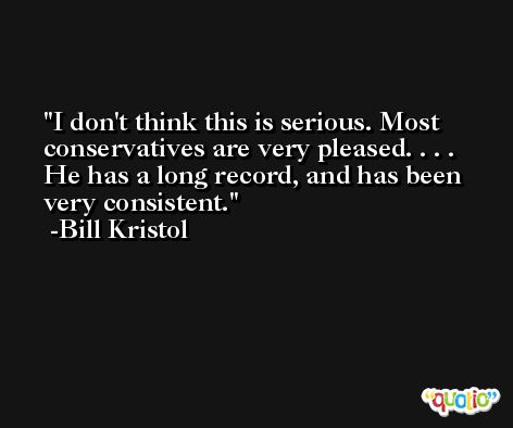 I don't think this is serious. Most conservatives are very pleased. . . . He has a long record, and has been very consistent. -Bill Kristol