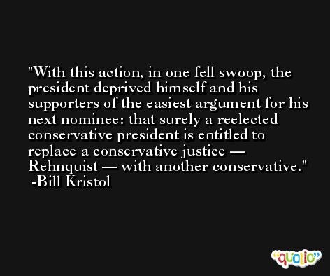 With this action, in one fell swoop, the president deprived himself and his supporters of the easiest argument for his next nominee: that surely a reelected conservative president is entitled to replace a conservative justice — Rehnquist — with another conservative. -Bill Kristol