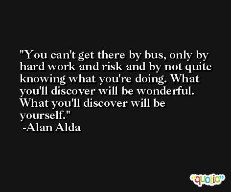 You can't get there by bus, only by hard work and risk and by not quite knowing what you're doing. What you'll discover will be wonderful. What you'll discover will be yourself. -Alan Alda
