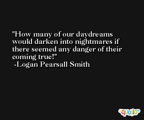 How many of our daydreams would darken into nightmares if there seemed any danger of their coming true! -Logan Pearsall Smith