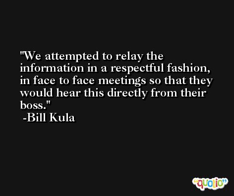 We attempted to relay the information in a respectful fashion, in face to face meetings so that they would hear this directly from their boss. -Bill Kula