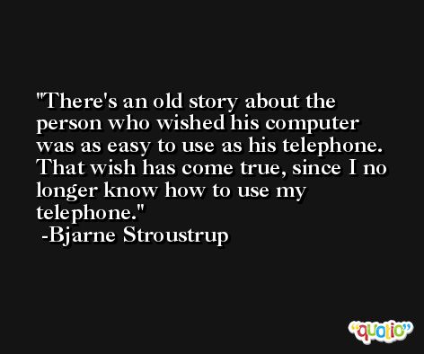 There's an old story about the person who wished his computer was as easy to use as his telephone. That wish has come true, since I no longer know how to use my telephone. -Bjarne Stroustrup