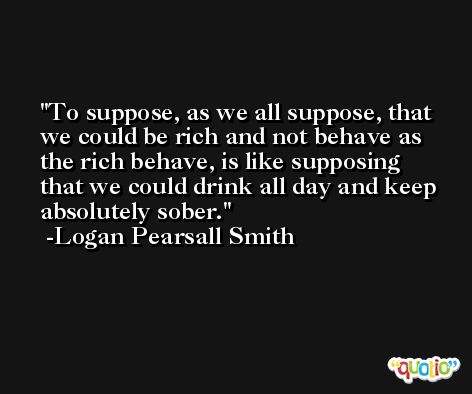 To suppose, as we all suppose, that we could be rich and not behave as the rich behave, is like supposing that we could drink all day and keep absolutely sober. -Logan Pearsall Smith