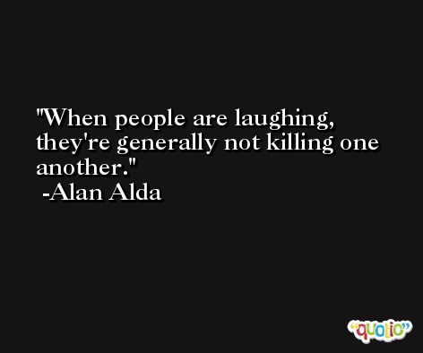 When people are laughing, they're generally not killing one another. -Alan Alda