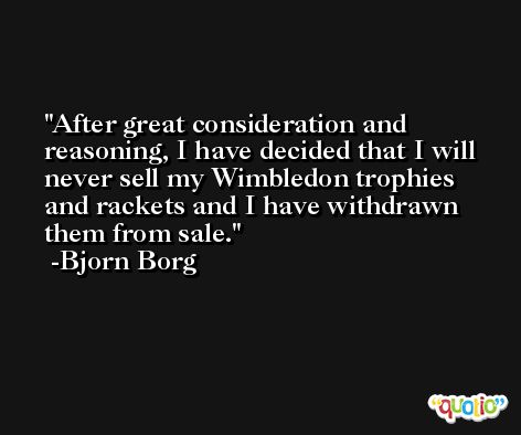 After great consideration and reasoning, I have decided that I will never sell my Wimbledon trophies and rackets and I have withdrawn them from sale. -Bjorn Borg