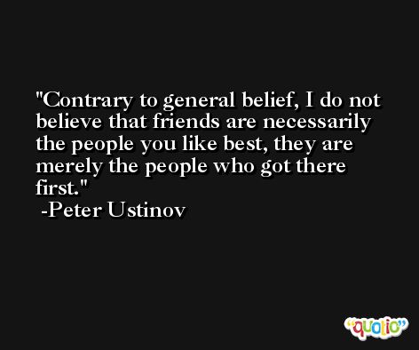 Contrary to general belief, I do not believe that friends are necessarily the people you like best, they are merely the people who got there first. -Peter Ustinov