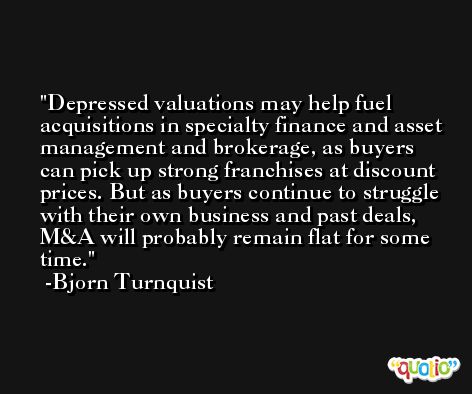 Depressed valuations may help fuel acquisitions in specialty finance and asset management and brokerage, as buyers can pick up strong franchises at discount prices. But as buyers continue to struggle with their own business and past deals, M&A will probably remain flat for some time. -Bjorn Turnquist