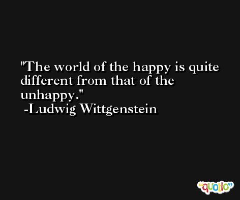 The world of the happy is quite different from that of the unhappy. -Ludwig Wittgenstein