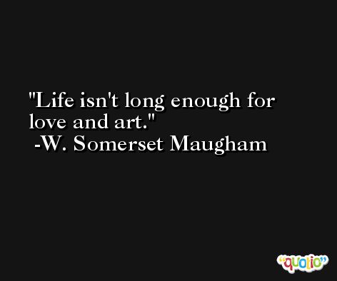 Life isn't long enough for love and art. -W. Somerset Maugham