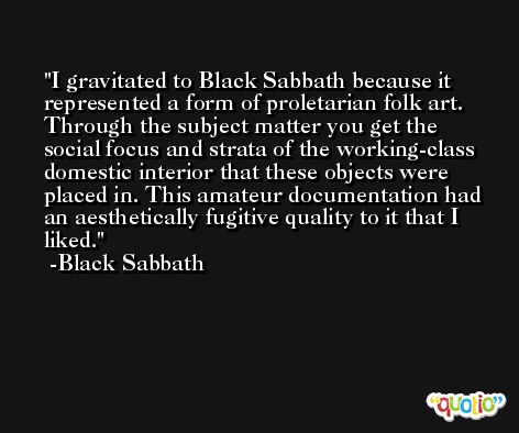 I gravitated to Black Sabbath because it represented a form of proletarian folk art. Through the subject matter you get the social focus and strata of the working-class domestic interior that these objects were placed in. This amateur documentation had an aesthetically fugitive quality to it that I liked. -Black Sabbath